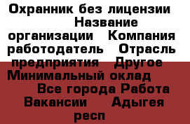 Охранник без лицензии. 2/2 › Название организации ­ Компания-работодатель › Отрасль предприятия ­ Другое › Минимальный оклад ­ 15 000 - Все города Работа » Вакансии   . Адыгея респ.